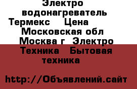 Электро - водонагреватель “Термекс“ › Цена ­ 6 000 - Московская обл., Москва г. Электро-Техника » Бытовая техника   